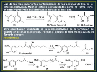Una de las mas importantes contribuciones de los enolatos de litio es la
estereoselectividad. Muchos esteres obstaculizados como 78 forma trans
enolatos y presentan alta selectividad en favor al aldol anti.




Otra contribución importante es la regioselectividad de la formación del
enolato en cetonas asimétricas. Forman el enolato de lado menos sustituido
Ejemplo
(control cinético)
Retrosíntesis
 
