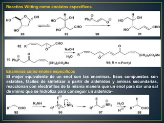 Reactios Witting como enolatos específicos




Enaminas como enoles específicos
El mejor equivalente de un enol son las enaminas. Esos compuestos son
estables, fáciles de sintetizar a partir de aldehidos y aminas secundarias,
reaccionan con electrófilos de la misma manera que un enol para dar una sal
de iminio que se hidroliza para conseguir un aldehído-
 