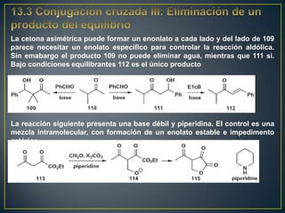 La cetona asimétrica puede formar un enonlato a cada lado y del lado de 109
parece necesitar un enolato específico para controlar la reacción aldólica.
Sin emabargo el producto 109 no puede eliminar agua, mientras que 111 si.
Bajo condiciones equilibrantes 112 es el único producto




La reacción siguiente presenta una base débil y piperidina. El control es una
mezcla intramolecular, con formación de un enolato estable e impedimento
estérico.
 