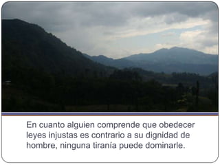 En cuanto alguien comprende que obedecer
leyes injustas es contrario a su dignidad de
hombre, ninguna tiranía puede dominarle.
 