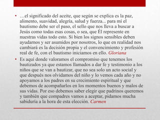• …el significado del aceite, que según se explica es la paz,
  alimento, suavidad, alegría, salud y fuerza... para mí el
  bautismo debe ser el paso, el sello que nos lleva a buscar a
  Jesús como todas esas cosas, o sea, que Él represente en
  nuestras vidas todo esto. Si bien los signos sensibles deben
  ayudarnos y ser asumidos por nosotros, lo que en realidad nos
  cambiará es la decisión propia y el convencimiento y profesión
  real de fe, con el bautismo iniciamos en ello. Gloriana
• Es aquí donde valoramos el compromiso que tenemos los
  bautizados ya que estamos llamados a dar fe y testimonio a los
  niños que se van a bautizar, que no sea solo un acto social y
  que después nos olvidamos del niño y lo vemos cada año y no
  apoyamos a los padres en su crecimiento espiritual y que
  debemos de acompañarlos en los momentos buenos y malos de
  sus vidas. Por eso debemos saber elegir que padrinos queremos
  y también que compadres vamos a aceptar, pidamos mucha
  sabiduría a la hora de esta elección. Carmen
 