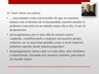 El Padre Mario nos exhorta:
• …necesitamos estar convencidos de que en nuestras
  manos está el destino de la humanidad, nuestro mundo lo
  podemos convertir en un mundo mejor día a día, si nos lo
  proponemos.
• preocupémonos por ir más allá de nuestro metro
  cuadrado, contribuyendo a mejorar con nuestro propio
  esfuerzo, no se necesitan grandes cosas a nivel material,
  podemos aportar desde nuestra pequeñez.
• propongámonos metas cada vez más altas, atreviéndonos
  a transformar, iniciando por nosotros mismos, para hacer
  un mundo mejor.
 