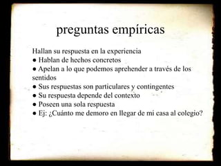 preguntas empíricas 
Hallan su respuesta en la experiencia 
● Hablan de hechos concretos 
● Apelan a lo que podemos aprehender a través de los 
sentidos 
● Sus respuestas son particulares y contingentes 
● Su respuesta depende del contexto 
● Poseen una sola respuesta 
● Ej: ¿Cuánto me demoro en llegar de mi casa al colegio? 
 