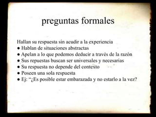 preguntas formales 
Hallan su respuesta sin acudir a la experiencia 
● Hablan de situaciones abstractas 
● Apelan a lo que podemos deducir a través de la razón 
● Sus repuestas buscan ser universales y necesarias 
● Su respuesta no depende del contexto 
● Poseen una sola respuesta 
● Ej: “¿Es posible estar embarazada y no estarlo a la vez? 
 