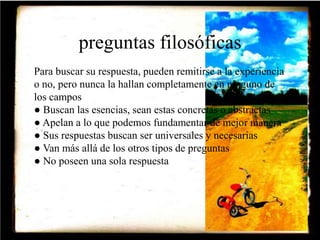 preguntas filosóficas 
Para buscar su respuesta, pueden remitirse a la experiencia 
o no, pero nunca la hallan completamente en ninguno de 
los campos 
● Buscan las esencias, sean estas concretas o abstractas 
● Apelan a lo que podemos fundamentar de mejor manera 
● Sus respuestas buscan ser universales y necesarias 
● Van más allá de los otros tipos de preguntas 
● No poseen una sola respuesta 
 