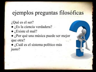 ejemplos preguntas filosóficas 
¿Qué es el ser? 
● ¿Es la ciencia verdadera? 
● ¿Existe el mal? 
● ¿Por qué una música puede ser mejor 
que otra? 
● ¿Cuál es el sistema político más 
justo? 
 