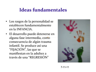 Ideas fundamentales Los rasgos de la personalidad se establecen fundamentalmente en la INFANCIA.  El desarrollo puede detenerse en alguna fase intermedia, como consecuencia de algún trauma infantil. Se produce así una “FIJACIÓN”, las que se manifiestan en la adultez a través de una “REGRESIÓN” 