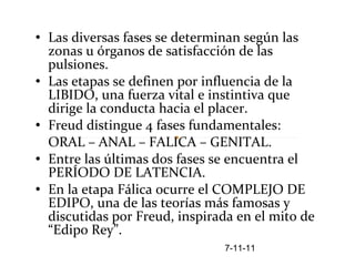 Las diversas fases se determinan según las zonas u órganos de satisfacción de las pulsiones.  Las etapas se definen por influencia de la LIBIDO, una fuerza vital e instintiva que dirige la conducta hacia el placer. Freud distingue 4 fases fundamentales:  ORAL – ANAL – FALICA – GENITAL. Entre las últimas dos fases se encuentra el PERÍODO DE LATENCIA.  En la etapa Fálica ocurre el COMPLEJO DE EDIPO, una de las teorías más famosas y discutidas por Freud, inspirada en el mito de “Edipo Rey”. 