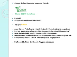  Colegio de Bachilleres del estado de Yucatán 
 Plantel COBAY Santa Rosa 
 Parcial 3 
 Síntesis – Presentación electrónica 
 Equipo: Patatas 
 Juan Marcos Pinto Reyna: http://trabajosdeinformaticajmpr.blogspot.mx/ 
 Patricia Anahí Aldana Fuentes: http://tareaseninformatica1.blogspot.mx/ 
 José María Col Aké http://presentacion011.blogspot.mx/ 
 Mario Antonio Pérez Hernández: http://mrioscrazzslashxd666.blogspot.mx/ 
 Emily Dianey Medina García: http://emily1905l.blogspot.mx/ 
 Profesor:ISC. María del Rosario Raygoza Velázquez 
 