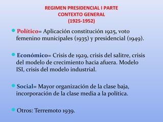 REGIMEN PRESIDENCIAL I PARTE
CONTEXTO GENERAL
(1925-1952)
Político= Aplicación constitución 1925, voto
femenino municipales (1935) y presidencial (1949).
Económico= Crisis de 1929, crisis del salitre, crisis
del modelo de crecimiento hacia afuera. Modelo
ISI, crisis del modelo industrial.
Social= Mayor organización de la clase baja,
incorporación de la clase media a la política.
Otros: Terremoto 1939.
 