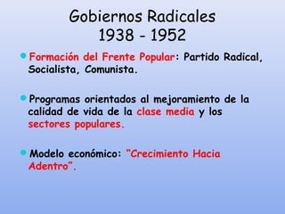 Gobiernos Radicales
1938 - 1952
Formación del Frente Popular: Partido Radical,
Socialista, Comunista.
Programas orientados al mejoramiento de la
calidad de vida de la clase media y los
sectores populares.
Modelo económico: “Crecimiento Hacia
Adentro”.
 