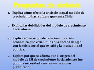 Preguntas de síntesis
1. Explica cómo afecto la crisis de 1929 al modelo de
crecimiento hacia afuera que tenía Chile.
2. Explica las debilidades del modelo de crecimiento
hacia afuera.
3. Explica cómo se puede relacionar la crisis
económica que vivía Chile en la década de 1930
con la crisis social que existió y la inestabilidad
política.
4. Explica por qué se afirma que el origen del
modelo de ISI de crecimiento hacia adentro fue
por una necesidad y no por un accionar
planificado.
 
