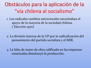 1. Los radicales cambios estructurales necesitaban el
apoyo de la mayoría de la sociedad chilena.
( Elección 1970)
2. La división interna de la UP por la radicalización del
pensamiento del partido socialista y el MIR.
3. La falta de mano de obra calificada en las empresas
estatizadas disminuyó la producción.
Obstáculos para la aplicación de la
“vía chilena al socialismo”
 
