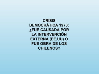 CRISIS
DEMOCRÁTICA 1973:
¿FUE CAUSADA POR
LA INTERVENCIÓN
EXTERNA (EE.UU) O
FUE OBRA DE LOS
CHILENOS?
 