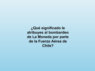 ¿Qué significado le
atribuyes al bombardeo
de La Moneda por parte
de la Fuerza Aérea de
Chile?
 