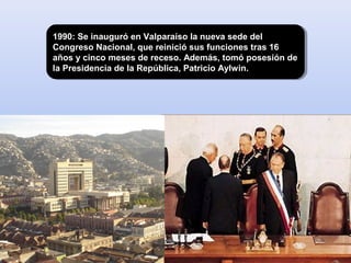 1990: Se inauguró en Valparaíso la nueva sede del
Congreso Nacional, que reinició sus funciones tras 16
años y cinco meses de receso. Además, tomó posesión de
la Presidencia de la República, Patricio Aylwin.
1990: Se inauguró en Valparaíso la nueva sede del
Congreso Nacional, que reinició sus funciones tras 16
años y cinco meses de receso. Además, tomó posesión de
la Presidencia de la República, Patricio Aylwin.
 