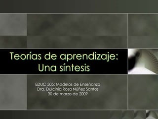 Teorías de aprendizaje:
Una síntesis
EDUC 505: Modelos de Enseñanza
Dra. Dulcinia Rosa Núñez Santos
30 de marzo de 2009
 