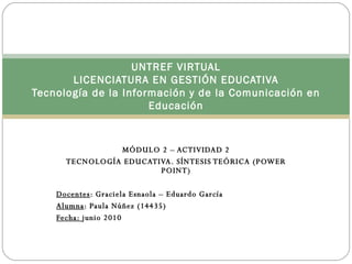 MÓDULO 2 – ACTIVIDAD 2 TECNOLOGÍA EDUCATIVA. SÍNTESIS TEÓRICA (POWER POINT) Docentes : Graciela Esnaola – Eduardo García Alumna : Paula Núñez (14435) Fecha:  junio 2010 UNTREF VIRTUAL LICENCIATURA EN GESTIÓN EDUCATIVA Tecnología de la Información y de la Comunicación en Educación 