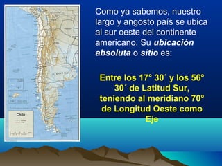 Como ya sabemos, nuestro
largo y angosto país se ubica
al sur oeste del continente
americano. Su ubicación
absoluta o siti...