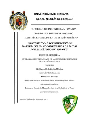 UNIVERSIDAD MICHOACANA
DE SAN NICOLÁS DE HIDALGO
FACULTAD DE INGENIERÍA MECÁNICA
DIVISIÓN DE ESTUDIOS DE POSGRADO
MAESTRÍA EN CIENCIAS EN INGENIERÍA MECÁNICA
“SÍNTESIS Y CARACTERIZACIÓN DE
MATERIALES NANOCOMPUESTOS DE Fe Y Al
POR EL MÉTODO DE SOL-GEL”
TESIS DE MAESTRÍA
QUE PARA OBTENER EL GRADO DE MAESTRÍA EN CIENCIAS EN
INGENIERÍA MECÁNICA
PRESENTA
I.Q. Nancy Nelly Zurita Méndez
nancynelly79@hotmail.com
Directores de Tesis
Doctor en Ciencia de Materiales Marco Antonio Espinosa Medina
marespmed@gmail.com
Doctora en Ciencia de Materiales Georgina Carbajal de la Torre
georginacar@gmail.com
Morelia, Michoacán; febrero de 2014.
 
