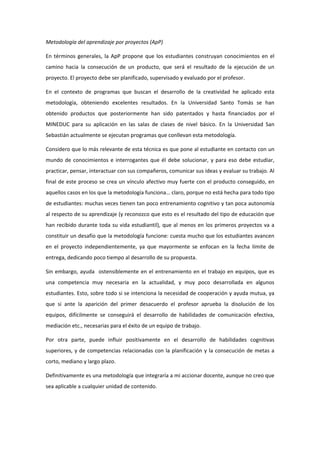 Metodología del aprendizaje por proyectos (ApP) 

En  términos  generales,  la  ApP  propone  que  los  estudiantes  construyan  conocimientos  en  el 
camino  hacia  la  consecución  de  un  producto,  que  será  el  resultado  de  la  ejecución  de  un 
proyecto. El proyecto debe ser planificado, supervisado y evaluado por el profesor. 

En  el  contexto  de  programas  que  buscan  el  desarrollo  de  la  creatividad  he  aplicado  esta 
metodología,  obteniendo  excelentes  resultados.  En  la  Universidad  Santo  Tomás  se  han 
obtenido  productos  que  posteriormente  han  sido  patentados  y  hasta  financiados  por  el 
MINEDUC  para  su  aplicación  en  las  salas  de  clases  de  nivel  básico.  En  la  Universidad  San 
Sebastián actualmente se ejecutan programas que conllevan esta metodología.  

Considero que lo más relevante de esta técnica es que pone al estudiante en contacto con un 
mundo  de  conocimientos  e  interrogantes  que  él  debe  solucionar,  y  para  eso  debe  estudiar, 
practicar, pensar, interactuar con sus compañeros, comunicar sus ideas y evaluar su trabajo. Al 
final  de  este  proceso  se  crea  un  vínculo  afectivo  muy  fuerte  con  el  producto  conseguido,  en 
aquellos casos en los que la metodología funciona… claro, porque no está hecha para todo tipo 
de estudiantes: muchas veces tienen tan poco entrenamiento cognitivo y tan poca autonomía 
al respecto de su aprendizaje (y reconozco que esto es el resultado del tipo de educación que 
han  recibido  durante  toda  su  vida  estudiantil),  que  al  menos  en  los  primeros  proyectos  va  a 
constituir un desafío que la metodología funcione: cuesta mucho que los estudiantes avancen 
en  el  proyecto  independientemente,  ya  que  mayormente  se  enfocan  en  la  fecha  límite  de 
entrega, dedicando poco tiempo al desarrollo de su propuesta.  

Sin  embargo,  ayuda    ostensiblemente  en  el  entrenamiento  en  el  trabajo  en  equipos,  que  es 
una  competencia  muy  necesaria  en  la  actualidad,  y  muy  poco  desarrollada  en  algunos 
estudiantes. Esto, sobre todo si se intenciona la necesidad de cooperación y ayuda mutua, ya 
que  si  ante  la  aparición  del  primer  desacuerdo  el  profesor  aprueba  la  disolución  de  los 
equipos,  difícilmente  se  conseguirá  el  desarrollo  de  habilidades  de  comunicación  efectiva, 
mediación etc., necesarias para el éxito de un equipo de trabajo.  

Por  otra  parte,  puede  influir  positivamente  en  el  desarrollo  de  habilidades  cognitivas 
superiores,  y  de  competencias  relacionadas  con  la  planificación  y  la  consecución  de  metas  a 
corto, mediano y largo plazo.  

Definitivamente es una metodología que integraría a mi accionar docente, aunque no creo que 
sea aplicable a cualquier unidad de contenido. 

 
 