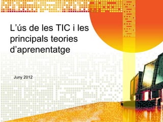 L’ús de les TIC i les
principals teories
d’aprenentatge

 Juny 2012
 