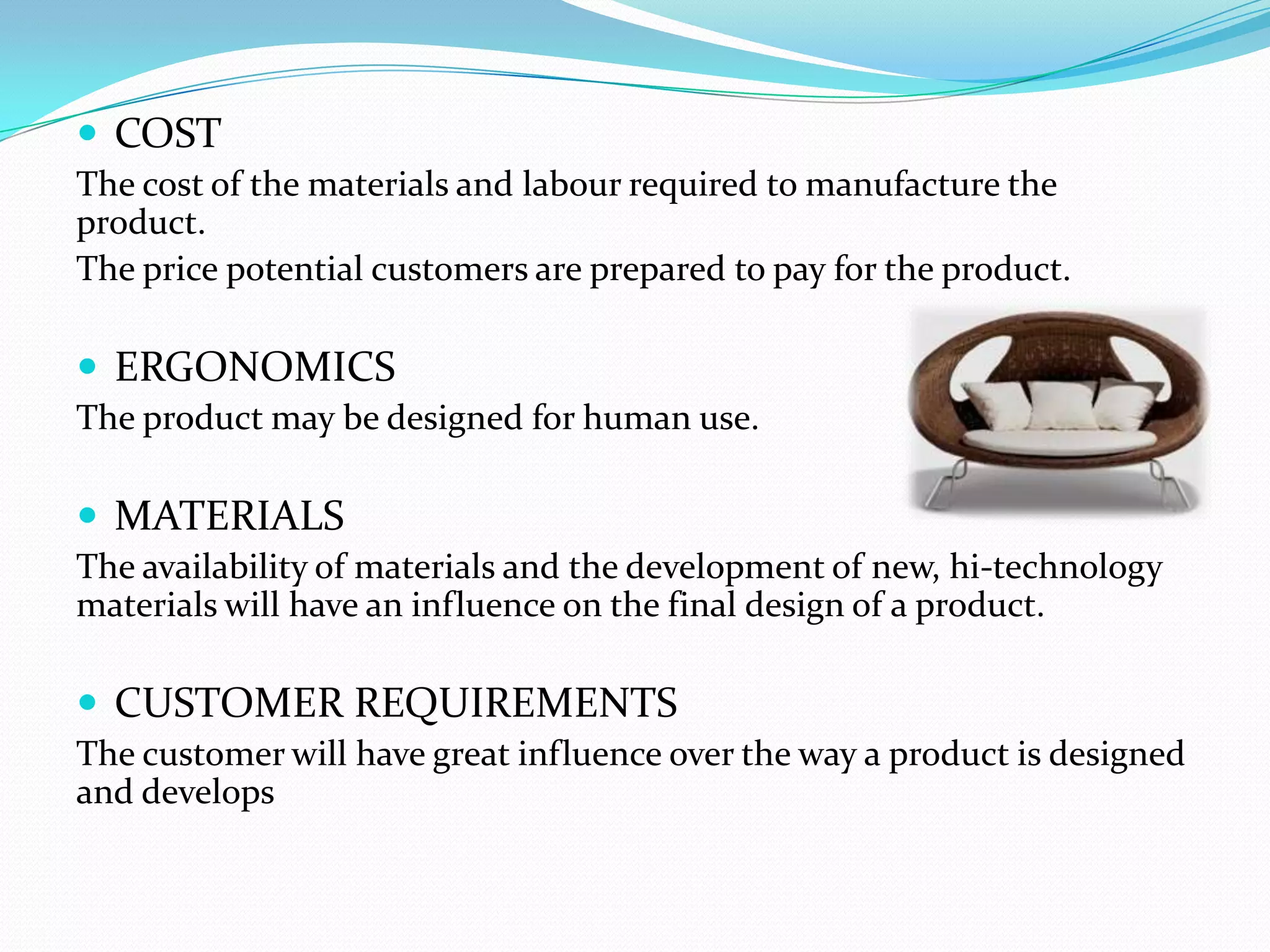  COST
The cost of the materials and labour required to manufacture the
product.
The price potential customers are prepared to pay for the product.

 ERGONOMICS
The product may be designed for human use.

 MATERIALS
The availability of materials and the development of new, hi-technology
materials will have an influence on the final design of a product.

 CUSTOMER REQUIREMENTS
The customer will have great influence over the way a product is designed
and develops
 