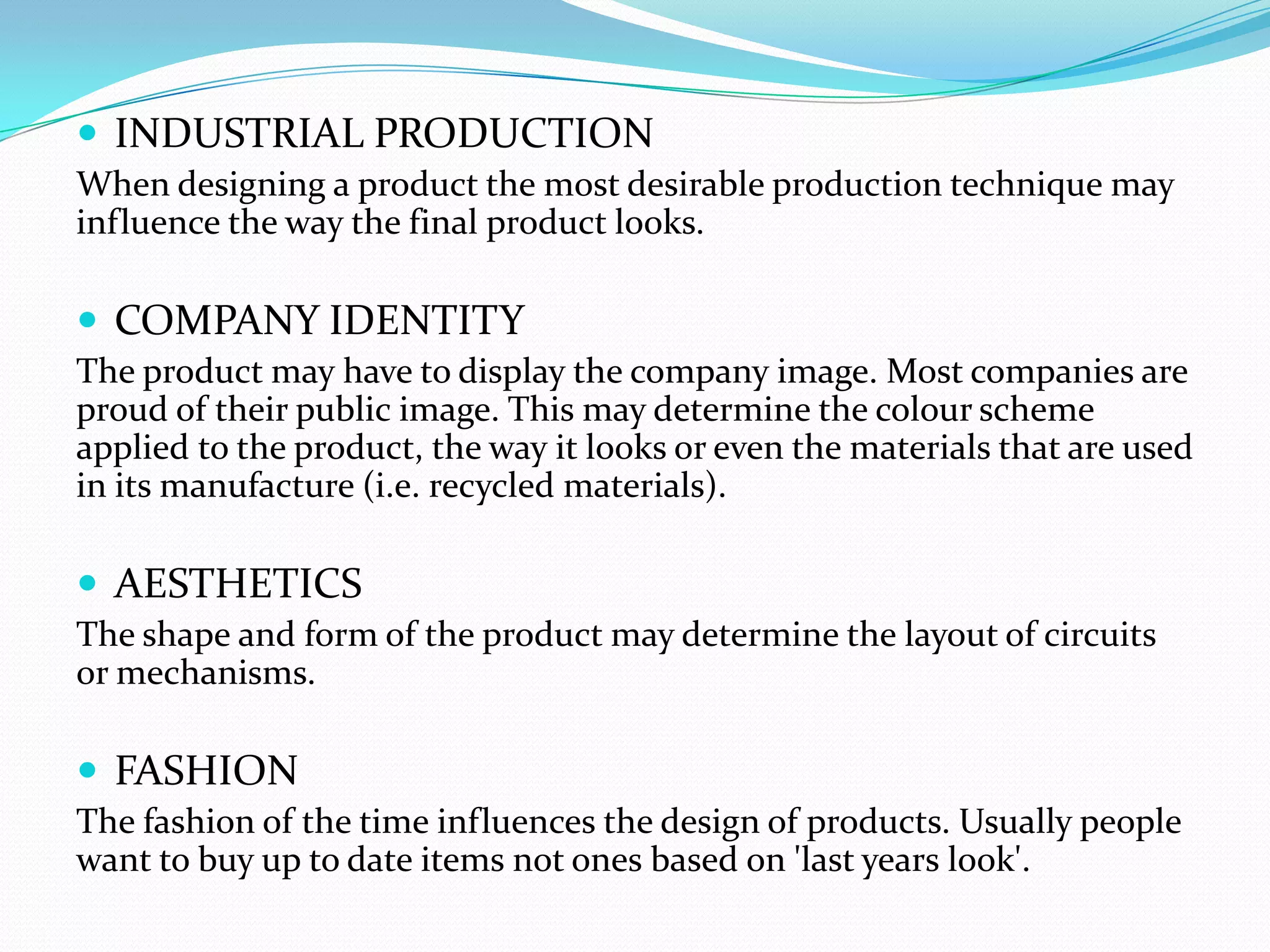  INDUSTRIAL PRODUCTION
When designing a product the most desirable production technique may
influence the way the final product looks.

 COMPANY IDENTITY
The product may have to display the company image. Most companies are
proud of their public image. This may determine the colour scheme
applied to the product, the way it looks or even the materials that are used
in its manufacture (i.e. recycled materials).

 AESTHETICS
The shape and form of the product may determine the layout of circuits
or mechanisms.

 FASHION
The fashion of the time influences the design of products. Usually people
want to buy up to date items not ones based on 'last years look'.
 