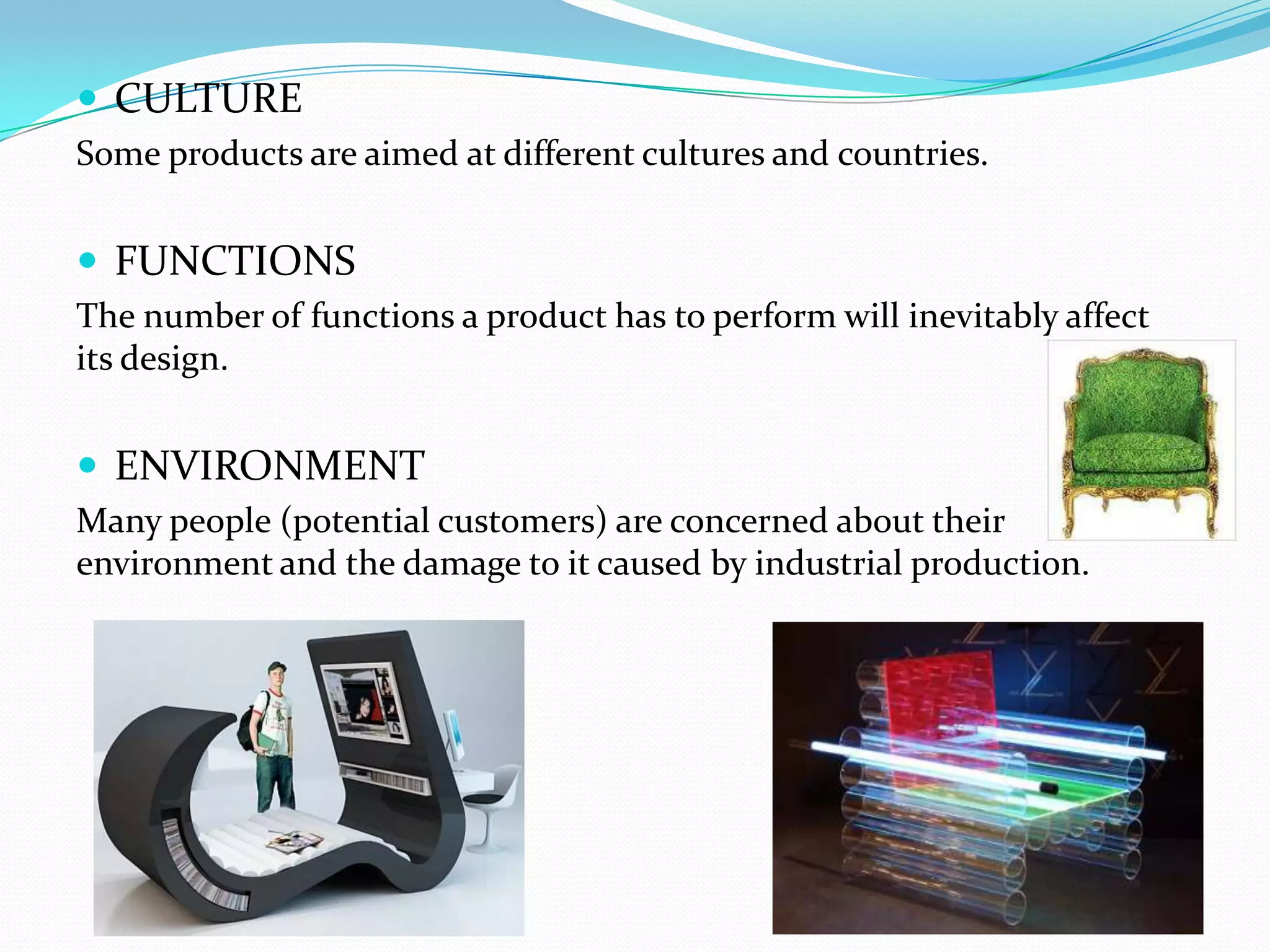  CULTURE
Some products are aimed at different cultures and countries.


 FUNCTIONS
The number of functions a product has to perform will inevitably affect
its design.


 ENVIRONMENT
Many people (potential customers) are concerned about their
environment and the damage to it caused by industrial production.
 