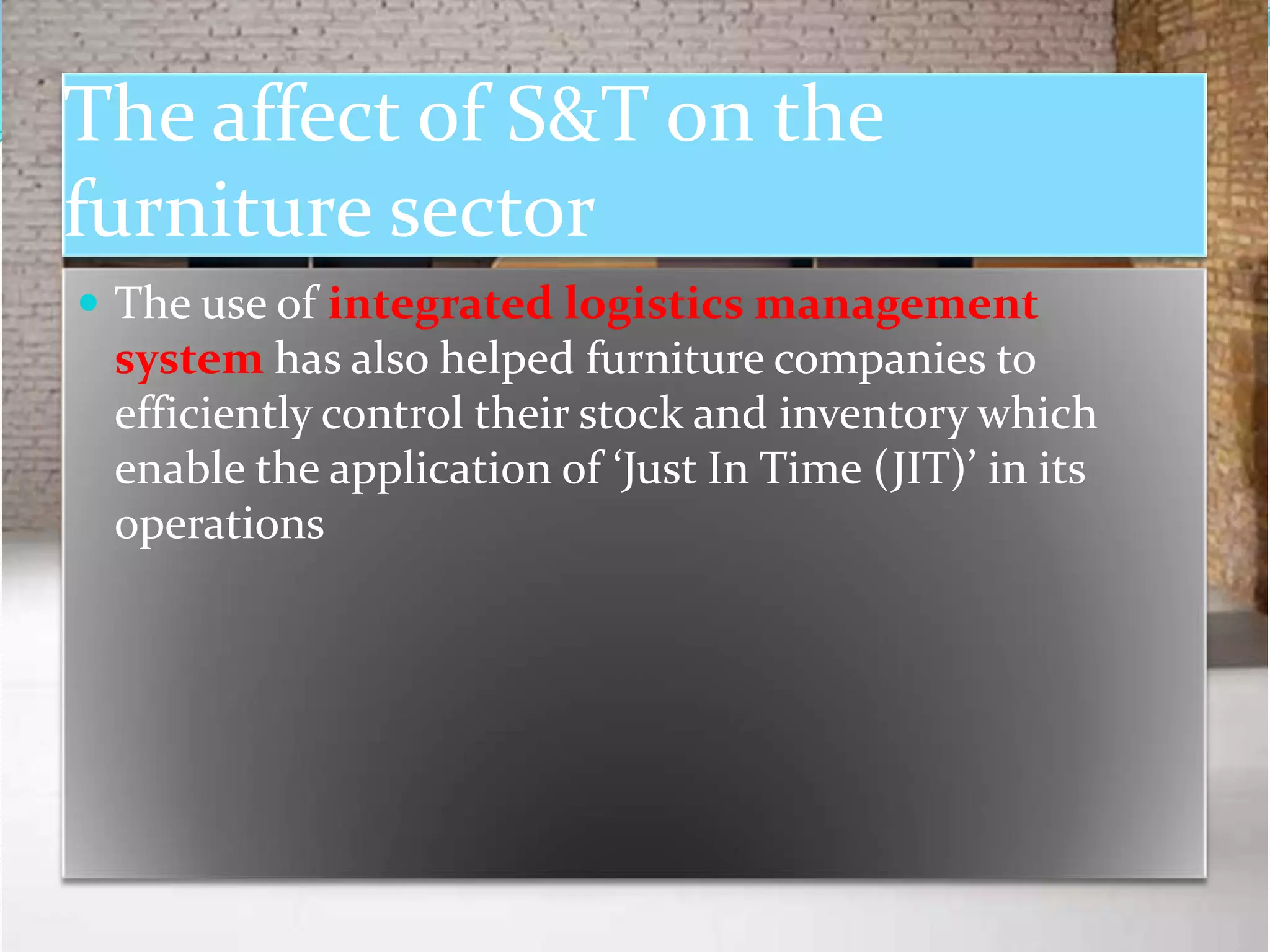 The affect of S&T on the
furniture sector
 The use of integrated logistics management
 system has also helped furniture companies to
 efficiently control their stock and inventory which
 enable the application of ‘Just In Time (JIT)’ in its
 operations
 