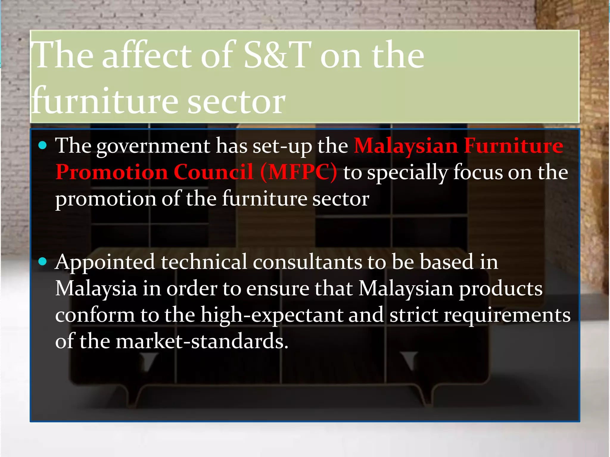 The affect of S&T on the
furniture sector
 The government has set-up the Malaysian Furniture
 Promotion Council (MFPC) to specially focus on the
 promotion of the furniture sector

 Appointed technical consultants to be based in
 Malaysia in order to ensure that Malaysian products
 conform to the high-expectant and strict requirements
 of the market-standards.
 