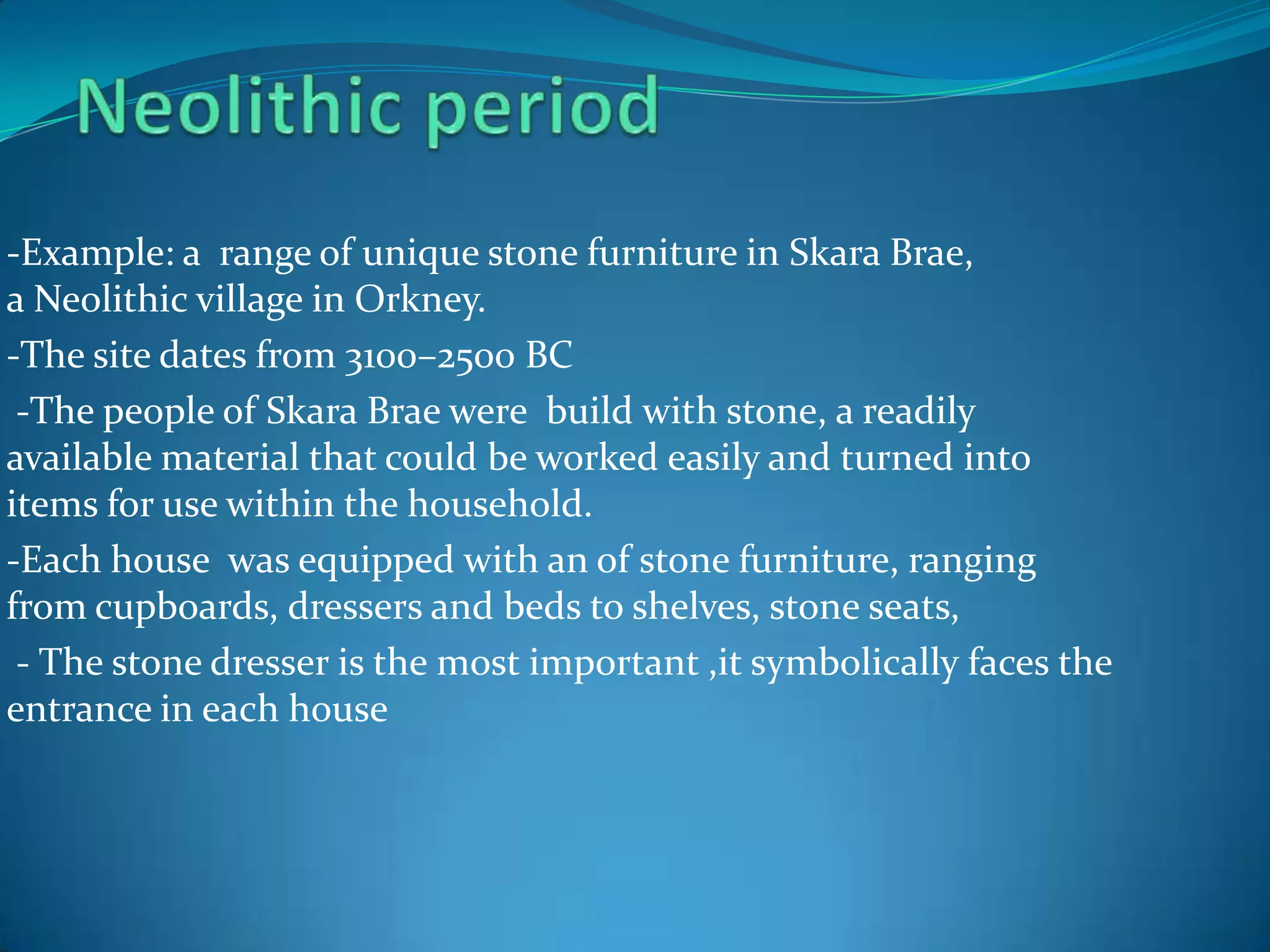 -Example: a range of unique stone furniture in Skara Brae,
a Neolithic village in Orkney.
-The site dates from 3100–2500 BC
 -The people of Skara Brae were build with stone, a readily
available material that could be worked easily and turned into
items for use within the household.
-Each house was equipped with an of stone furniture, ranging
from cupboards, dressers and beds to shelves, stone seats,
 - The stone dresser is the most important ,it symbolically faces the
entrance in each house
 