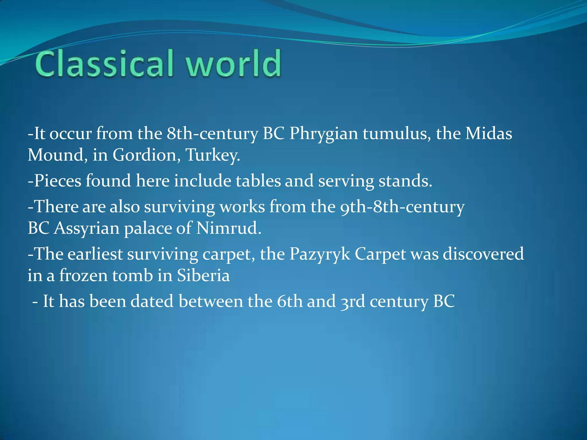-It occur from the 8th-century BC Phrygian tumulus, the Midas
Mound, in Gordion, Turkey.
-Pieces found here include tables and serving stands.
-There are also surviving works from the 9th-8th-century
BC Assyrian palace of Nimrud.
-The earliest surviving carpet, the Pazyryk Carpet was discovered
in a frozen tomb in Siberia
 - It has been dated between the 6th and 3rd century BC
 