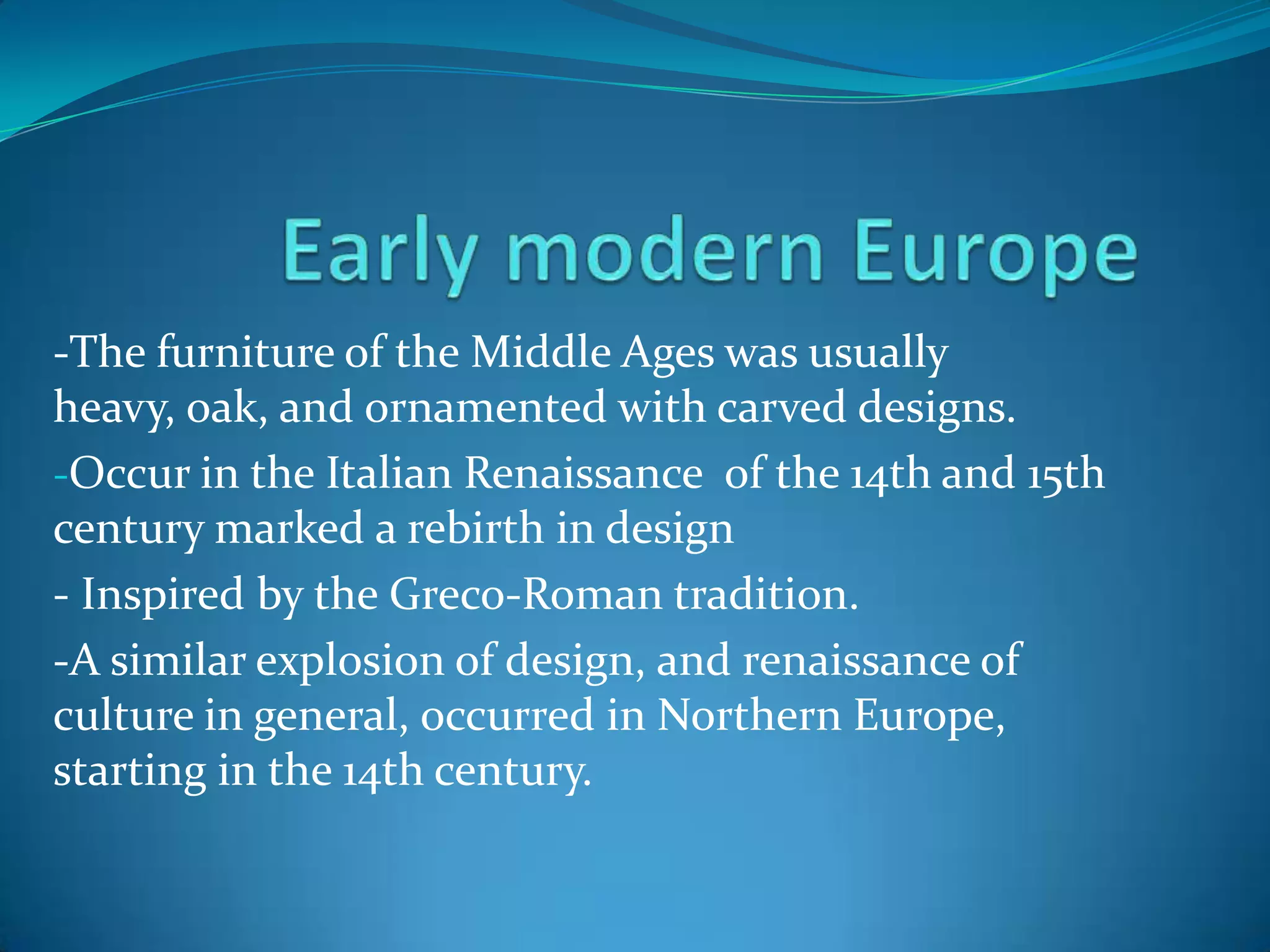 -The furniture of the Middle Ages was usually
heavy, oak, and ornamented with carved designs.
-Occur in the Italian Renaissance of the 14th and 15th
century marked a rebirth in design
- Inspired by the Greco-Roman tradition.
-A similar explosion of design, and renaissance of
culture in general, occurred in Northern Europe,
starting in the 14th century.
 
