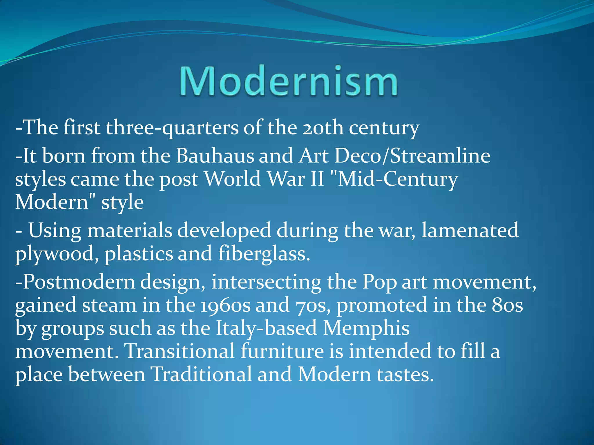 -The first three-quarters of the 20th century
-It born from the Bauhaus and Art Deco/Streamline
styles came the post World War II "Mid-Century
Modern" style
- Using materials developed during the war, lamenated
plywood, plastics and fiberglass.
-Postmodern design, intersecting the Pop art movement,
gained steam in the 1960s and 70s, promoted in the 80s
by groups such as the Italy-based Memphis
movement. Transitional furniture is intended to fill a
place between Traditional and Modern tastes.
 