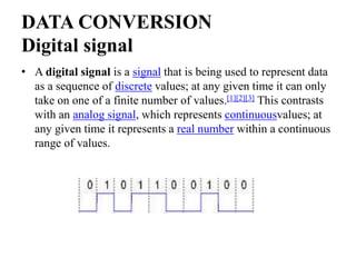 DATA CONVERSION
Digital signal
• A digital signal is a signal that is being used to represent data
as a sequence of discrete values; at any given time it can only
take on one of a finite number of values.[1][2][3] This contrasts
with an analog signal, which represents continuousvalues; at
any given time it represents a real number within a continuous
range of values.
 