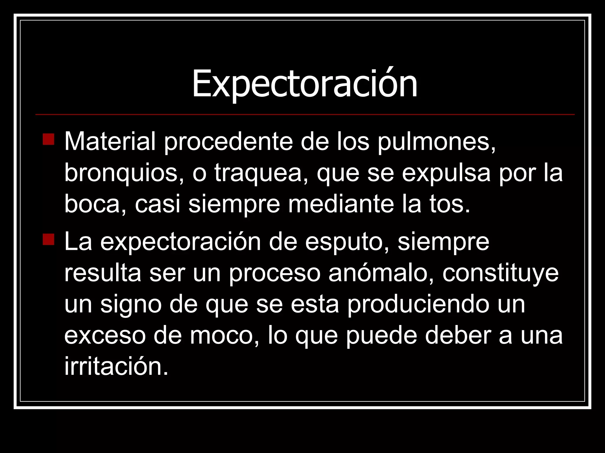 Expectoración Material procedente de los pulmones, bronquios, o traquea, que se expulsa por la boca, casi siempre mediante la tos. La expectoración de esputo, siempre resulta ser un proceso anómalo, constituye un signo de que se esta produciendo un exceso de moco, lo que puede deber a una irritación. 