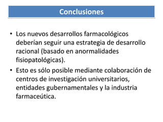 ConclusionesLos nuevos desarrollos farmacológicos deberían seguir una estrategia de desarrollo racional (basado en anormalidades fisiopatológicas).Esto es sólo posible mediante colaboración de centros de investigación universitarios, entidades gubernamentales y la industria farmaceútica.