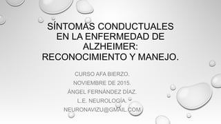 SÍNTOMAS CONDUCTUALES
EN LA ENFERMEDAD DE
ALZHEIMER:
RECONOCIMIENTO Y MANEJO.
CURSO AFA BIERZO.
NOVIEMBRE DE 2015.
ÁNGEL FERNÁNDEZ DÍAZ.
L.E. NEUROLOGÍA.
NEURONAVIZU@GMAIL.COM
 