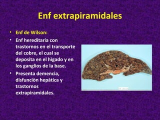 Enf extrapiramidales
• Enf de Wilson:
• Enf hereditaria con
  trastornos en el transporte
  del cobre, el cual se
  deposita en el hìgado y en
  los ganglios de la base.
• Presenta demencia,
  disfunciòn hepàtica y
  trastornos
  extrapiramidales.
 