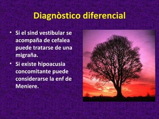 Diagnòstico diferencial
• Si el sind vestibular se
  acompaña de cefalea
  puede tratarse de una
  migraña.
• Si existe hipoacusia
  concomitante puede
  considerarse la enf de
  Meniere.
 
