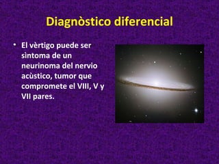 Diagnòstico diferencial
• El vèrtigo puede ser
  sìntoma de un
  neurinoma del nervio
  acùstico, tumor que
  compromete el VIII, V y
  VII pares.
 
