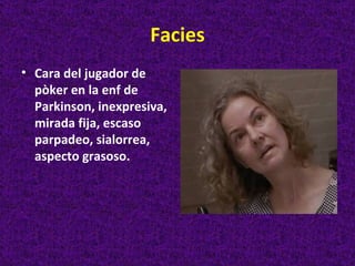 Facies
• Cara del jugador de
  pòker en la enf de
  Parkinson, inexpresiva,
  mirada fija, escaso
  parpadeo, sialorrea,
  aspecto grasoso.
 