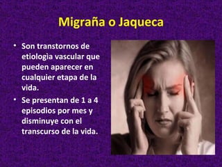 Migraña o Jaqueca
• Son transtornos de
  etiologìa vascular que
  pueden aparecer en
  cualquier etapa de la
  vida.
• Se presentan de 1 a 4
  episodios por mes y
  disminuye con el
  transcurso de la vida.
 