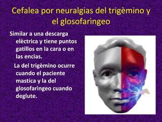 Cefalea por neuralgias del trigèmino y
          el glosofarìngeo
Similar a una descarga
   elèctrica y tiene puntos
   gatillos en la cara o en
   las encìas.
  La del trigèmino ocurre
   cuando el paciente
   mastica y la del
   glosofarìngeo cuando
   deglute.
 