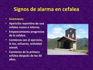 Signos de alarma en cefalea
• Anamnesis:
• Apariciòn repentina de una
  cefalea nueva e intensa.
• Empeoramiento progresivo
  de la cefalea.
• Comienzo con el ejercicio,
  la tos, esfuerzo, actividad
  sexual.
• Comienzo de la primera
  cefalea despuès de los 50
  años.
 