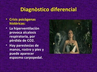 Diagnòstico diferencial
• Crisis psicògenas
  histèricas:
• La hiperventilaciòn
  provoca alcalosis
  respiratoria, por
  pèrdida de CO2.
• Hay parestesias de
  manos, rostro y pies y
  puede aparecer
  espasmo carpopedal.
 