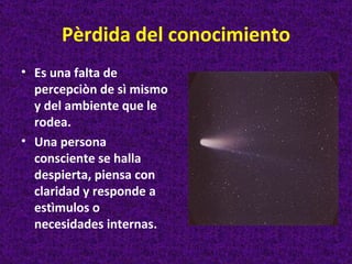 Pèrdida del conocimiento
• Es una falta de
  percepciòn de sì mismo
  y del ambiente que le
  rodea.
• Una persona
  consciente se halla
  despierta, piensa con
  claridad y responde a
  estìmulos o
  necesidades internas.
 