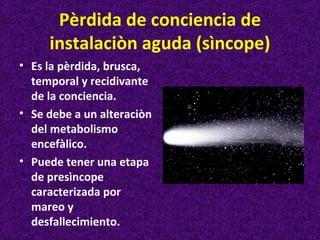 Pèrdida de conciencia de
     instalaciòn aguda (sìncope)
• Es la pèrdida, brusca,
  temporal y recidivante
  de la conciencia.
• Se debe a un alteraciòn
  del metabolismo
  encefàlico.
• Puede tener una etapa
  de presìncope
  caracterizada por
  mareo y
  desfallecimiento.
 
