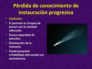 Pèrdida de conocimiento de
        instauraciòn progresiva
• Confusiòn:
• El paciente es incapaz de
  pensar con la claridad
  adecuada.
• Escasa capacidad de
  atenciòn.
• Disminuciòn de la
  memoria.
• Puede presentar
  irritabilidad alternando con
  somnolencia.
 